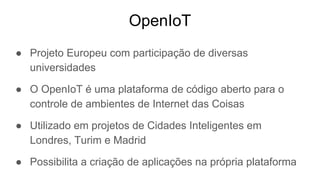 OpenIoT
● Projeto Europeu com participação de diversas
universidades
● O OpenIoT é uma plataforma de código aberto para o
controle de ambientes de Internet das Coisas
● Utilizado em projetos de Cidades Inteligentes em
Londres, Turim e Madrid
● Possibilita a criação de aplicações na própria plataforma
 