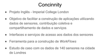 Concinnity
● Projeto Inglês - Imperial College London
● Objetivo de facilitar a construção de aplicações utilizando
dados de sensores, contribuição coletiva e
compartilhamento de dados e serviços
● Interfaces e serviços de acesso aos dados dos sensores
● Ferramenta para a construção de WorkFlows
● Estudo de caso com os dados de 140 sensores na cidade
de Londres
 