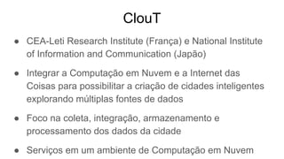 ClouT
● CEA-Leti Research Institute (França) e National Institute
of Information and Communication (Japão)
● Integrar a Computação em Nuvem e a Internet das
Coisas para possibilitar a criação de cidades inteligentes
explorando múltiplas fontes de dados
● Foco na coleta, integração, armazenamento e
processamento dos dados da cidade
● Serviços em um ambiente de Computação em Nuvem
 