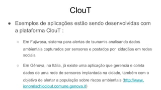 ClouT
● Exemplos de aplicações estão sendo desenvolvidas com
a plataforma ClouT :
○ Em Fujiwasa, sistema para alertas de tsunamis analisando dados
ambientais capturados por sensores e postados por cidadãos em redes
sociais.
○ Em Gênova, na Itália, já existe uma aplicação que gerencia e coleta
dados de uma rede de sensores implantada na cidade, também com o
objetivo de alertar a população sobre riscos ambientais (http://www.
iononrischioclout.comune.genova.it)
 