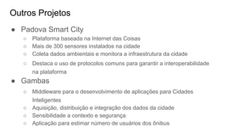 Outros Projetos
● Padova Smart City
○ Plataforma baseada na Internet das Coisas
○ Mais de 300 sensores instalados na cidade
○ Coleta dados ambientais e monitora a infraestrutura da cidade
○ Destaca o uso de protocolos comuns para garantir a interoperabilidade
na plataforma
● Gambas
○ Middleware para o desenvolvimento de aplicações para Cidades
Inteligentes
○ Aquisição, distribuição e integração dos dados da cidade
○ Sensibilidade a contexto e segurança
○ Aplicação para estimar número de usuários dos ônibus
 