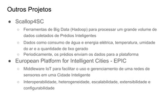 Outros Projetos
● Scallop4SC
○ Ferramentas de Big Data (Hadoop) para processar um grande volume de
dados coletados de Prédios Inteligentes
○ Dados como consumo de água e energia elétrica, temperatura, umidade
do ar e a quantidade de lixo gerado
○ Periodicamente, os prédios enviam os dados para a plataforma
● European Platform for Intelligent Cities - EPIC
○ Middleware IoT para facilitar o uso e gerenciamento de uma redes de
sensores em uma Cidade Inteligente
○ Interoperabilidade, heterogeneidade, escalabilidade, extensibilidade e
configurabilidade
 