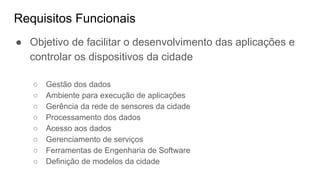Requisitos Funcionais
● Objetivo de facilitar o desenvolvimento das aplicações e
controlar os dispositivos da cidade
○ Gestão dos dados
○ Ambiente para execução de aplicações
○ Gerência da rede de sensores da cidade
○ Processamento dos dados
○ Acesso aos dados
○ Gerenciamento de serviços
○ Ferramentas de Engenharia de Software
○ Definição de modelos da cidade
 