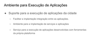 Ambiente para Execução de Aplicações
● Suporte para a execução de aplicações da cidade
○ Facilitar a implantação integração entre as aplicações.
○ Ambiente para a implantação de serviços e aplicações
○ Serviço para a execução de aplicações desenvolvidas com ferramentas
da própria plataforma
 