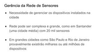 Gerência da Rede de Sensores
● Necessidade de gerenciar os dispositivos instalados na
cidade
● Rede pode ser complexa e grande, como em Santander
(uma cidade média) com 20 mil sensores
● Em grandes cidades como São Paulo e Rio de Janeiro
provavelmente existirão milhares ou até milhões de
dispositivos
 