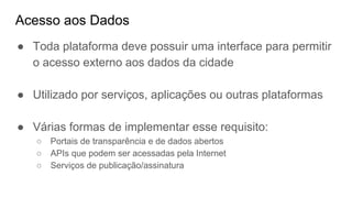 Acesso aos Dados
● Toda plataforma deve possuir uma interface para permitir
o acesso externo aos dados da cidade
● Utilizado por serviços, aplicações ou outras plataformas
● Várias formas de implementar esse requisito:
○ Portais de transparência e de dados abertos
○ APIs que podem ser acessadas pela Internet
○ Serviços de publicação/assinatura
 