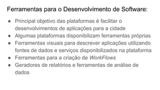 Ferramentas para o Desenvolvimento de Software:
● Principal objetivo das plataformas é facilitar o
desenvolvimentos de aplicações para a cidade
● Algumas plataformas disponibilizam ferramentas próprias
● Ferramentas visuais para descrever aplicações utilizando
fontes de dados e serviços disponibilizados na plataforma
● Ferramentas para a criação de WorkFlows
● Geradores de relatórios e ferramentas de análise de
dados
 