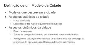 Definição de um Modelo da Cidade
● Modelos que descrevem a cidade
● Aspectos estáticos da cidade
○ Mapa da cidade
○ Localização das ruas e equipamentos públicos
● Aspectos dinâmicos da cidade
○ Fluxo de veículos
○ Zonas de congestionamento em diferentes horas do dia e dias
○ Variação na utilização dos serviços de saúde da cidade ao longo do
progresso de epidemias de diferentes doenças infecciosas.
 