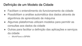 Definição de um Modelo da Cidade
● Facilitam o entendimento do funcionamento da cidade
● Possibilitam a análise automática dos dados através de
algoritmos de aprendizado de máquina
● Algumas plataformas utilizam modelos para permitir as
consultas aos dados da cidade
● Outras para facilitar a definição das aplicações e serviços
da cidade
○ WorkFlows e BPMN
 
