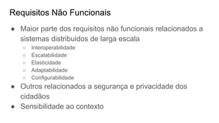 Requisitos Não Funcionais
● Maior parte dos requisitos não funcionais relacionados a
sistemas distribuidos de larga escala
○ Interoperabilidade
○ Escalabilidade
○ Elasticidade
○ Adaptabilidade
○ Configurabilidade
● Outros relacionados a segurança e privacidade dos
cidadãos
● Sensibilidade ao contexto
 