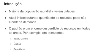 Introdução
● Maioria da população mundial vive em cidades
● Atual infraestrutura e quantidade de recursos pode não
atender à demanda
● O padrão é um enorme desperdício de recursos em todas
as áreas. Por exemplo, em transportes:
○ Táxis, Carros
○ Ônibus
○ Semáforos
 