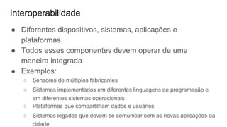 Interoperabilidade
● Diferentes dispositivos, sistemas, aplicações e
plataformas
● Todos esses componentes devem operar de uma
maneira integrada
● Exemplos:
○ Sensores de múltiplos fabricantes
○ Sistemas implementados em diferentes linguagens de programação e
em diferentes sistemas operacionais
○ Plataformas que compartilham dados e usuários
○ Sistemas legados que devem se comunicar com as novas aplicações da
cidade
 
