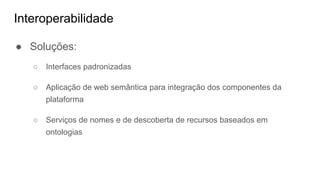 Interoperabilidade
● Soluções:
○ Interfaces padronizadas
○ Aplicação de web semântica para integração dos componentes da
plataforma
○ Serviços de nomes e de descoberta de recursos baseados em
ontologias
 