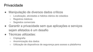 Privacidade
● Manipulação de diversos dados críticos
○ Localização, atividades e hábitos diários de cidadãos
○ Registros médicos
○ Segredos comerciais
● Garantir a privacidade sem que aplicações e serviços
sejam afetados é um desafio
● Técnicas utilizadas:
○ Criptografia
○ Anonimização dos dados
○ Utilização de dispositivos de segurança para acesso a plataforma
 