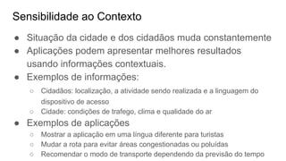 Sensibilidade ao Contexto
● Situação da cidade e dos cidadãos muda constantemente
● Aplicações podem apresentar melhores resultados
usando informações contextuais.
● Exemplos de informações:
○ Cidadãos: localização, a atividade sendo realizada e a linguagem do
dispositivo de acesso
○ Cidade: condições de trafego, clima e qualidade do ar
● Exemplos de aplicações
○ Mostrar a aplicação em uma língua diferente para turistas
○ Mudar a rota para evitar áreas congestionadas ou poluídas
○ Recomendar o modo de transporte dependendo da previsão do tempo
 