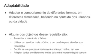 Adaptabilidade
● Adaptar o comportamento de diferentes formas, em
diferentes dimensões, baseado no contexto dos usuários
ou da cidade
● Alguns dos objetivos desse requisito são:
○ Aumentar a tolerância a falhas
○ Utilizar um servidor mais próximo a um usuário para atender sua
requisição
○ Decidir se um processamento será em tempo real ou em lote
○ Adaptar dados de diferentes fontes para uma representação comum
 