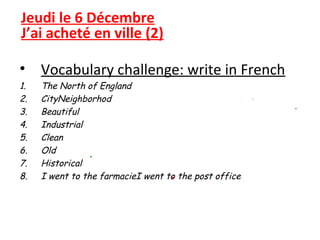 Jeudi le 6 Décembre
J’ai acheté en ville (2)

• Vocabulary challenge: write in French
1.   The North of England
2.   CityNeighborhod
3.   Beautiful
4.   Industrial
5.   Clean
6.   Old
7.   Historical
8.   I went to the farmacieI went to the post office
 