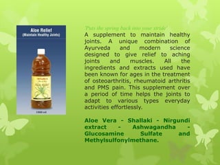 'Puts the spring back into your stride'
A supplement to maintain healthy
joints. A unique combination of
Ayurveda         and      modern        science
designed to give relief to aching
joints      and      muscles.        All    the
ingredients and extracts used have
been known for ages in the treatment
of osteoarthritis, rheumatoid arthritis
and PMS pain. This supplement over
a period of time helps the joints to
adapt to various types everyday
activities effortlessly.

Aloe Vera - Shallaki - Nirgundi
extract   -   Ashwagandha     -
Glucosamine     Sulfate     and
Methylsulfonylmethane.
 