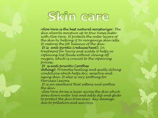 •Aloe Vera is the best natural moisturizer. The
skin absorbs moisture up to four times faster
with Aloe Vera. It protects the outer layers of
the skin by helping it to reorganize skin cells.
It restores the pH balance of the skin.
 It is anti-pyretic (reduces heat). In
treatment for burns and scalds it helps in
replacing lost fluids without closing off
oxygen, which is crucial to the repairing
process.
 It is anti-pruritic (soothes
itching). Promotes healing and quells itching
conditions which helps dry, sensitive and
aging skin. It also is very soothing for
Psoriasis Lesions.
 It is an emollient that softens and soothes
the skin.
 Aloe Vera forms a layer across the skin which
slows down water loss and adds slip and glide
to protect the skin from every day damage
due to pollution and sun rays.
 