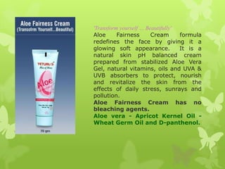 'Transform yourself … Beautifully'
Aloe      Fairness      Cream      formula
redefines the face by giving it a
glowing soft appearance.           It is a
natural skin pH balanced cream
prepared from stabilized Aloe Vera
Gel, natural vitamins, oils and UVA &
UVB absorbers to protect, nourish
and revitalize the skin from the
effects of daily stress, sunrays and
pollution.
Aloe Fairness Cream has no
bleaching agents.
Aloe vera - Apricot Kernel Oil -
Wheat Germ Oil and D-panthenol.
 