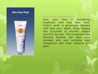 'Give yourself a glowing facelift'
Give     your       face    a      revitalizing
treatment with Aloe Face Pack.
Fuller’s earth is generously blended
with Aloe vera, Neem, Amla, Papaya
and Cucumber to nourish, restore
and firm the skin. The comprehensive
skincare formula will relax your
stressed skin and revitalize your
complexion with fresh radiance and
glow.
 