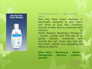 'Hair Glow your desire … others can only
admire'
Aloe Hair Glow cream shampoo is
specifically designed to give lustre
and shine to your hair. Generous
amount of Aloe Vera is combined with
extracts                                  of
Neem, Banana, Rosemary, Fenugreek
, Lemon, Sandal and Tree tea oil to
gently     cleanse,     moisturise       and
nourish the hair. Soon your hair will
feel fresh, radiant and appealing for
others to admire.

Aloe Vera - Rosemary - Neem -
Fenugreek - Banana - Lemon -
Sandal.
 