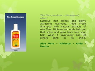 'Hair Glow your desire …others can only
admire'
Lustrous hair shines and glows
attracting everyone. Aloe Fresh
Shampoo with natural extracts of
Aloe Vera, Hibiscus and Amla help put
that shine and glow back into your
hair. Wash it luxuriously and let
others      blink      in     its     shine.

Aloe Vera - Hibiscus - Amla -
Henna.
 