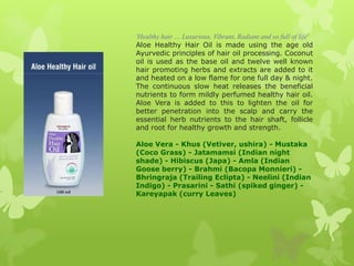 'Healthy hair … Luxurious, Vibrant, Radiant and so full of life'
Aloe Healthy Hair Oil is made using the age old
Ayurvedic principles of hair oil processing. Coconut
oil is used as the base oil and twelve well known
hair promoting herbs and extracts are added to it
and heated on a low flame for one full day & night.
The continuous slow heat releases the beneficial
nutrients to form mildly perfumed healthy hair oil.
Aloe Vera is added to this to lighten the oil for
better penetration into the scalp and carry the
essential herb nutrients to the hair shaft, follicle
and root for healthy growth and strength.

Aloe Vera - Khus (Vetiver, ushira) - Mustaka
(Coco Grass) - Jatamamsi (Indian night
shade) - Hibiscus (Japa) - Amla (Indian
Goose berry) - Brahmi (Bacopa Monnieri) -
Bhringraja (Trailing Eclipta) - Neelini (Indian
Indigo) - Prasarini - Sathi (spiked ginger) -
Kareyapak (curry Leaves)
 