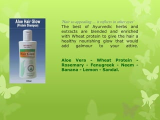 'Hair so appealing … it reflects in other eyes'
The best of Ayurvedic herbs and
extracts are blended and enriched
with Wheat protein to give the hair a
healthy nourishing glow that would
add      galmour       to      your       attire.


Aloe Vera - Wheat Protein -
Rosemary - Fenugreek - Neem -
Banana - Lemon - Sandal.
 