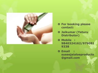  For booking please
  contact:
 Jaikumar (Yeturu
  Distributor)
 Mobile :
  9840324162/979081
  9338
 Email :
  suseejaialoeproducts
  @gmail.com
 