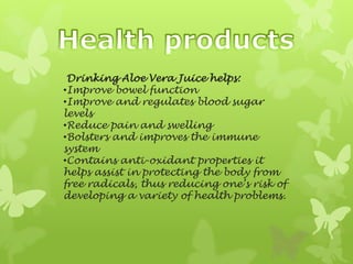 Drinking Aloe Vera Juice helps:
•Improve bowel function
•Improve and regulates blood sugar
levels
•Reduce pain and swelling
•Bolsters and improves the immune
system
•Contains anti-oxidant properties it
helps assist in protecting the body from
free radicals, thus reducing one’s risk of
developing a variety of health problems.
 