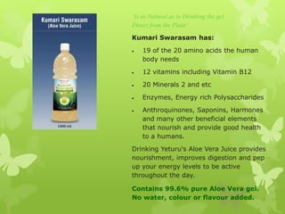 „Is as Natural as to Drinking the gel
Direct from the Plant‟

Kumari Swarasam has:

    19 of the 20 amino acids the human
    body needs

    12 vitamins including Vitamin B12

    20 Minerals 2 and etc

    Enzymes, Energy rich Polysaccharides

    Anthroquinones, Saponins, Harmones
    and many other beneficial elements
    that nourish and provide good health
    to a humans.

Drinking Yeturu's Aloe Vera Juice provides
nourishment, improves digestion and pep
up your energy levels to be active
throughout the day.

Contains 99.6% pure Aloe Vera gel.
No water, colour or flavour added.
 