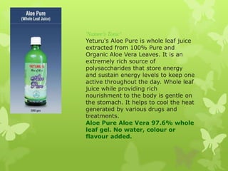 'Nature's Tonic'
Yeturu's Aloe Pure is whole leaf juice
extracted from 100% Pure and
Organic Aloe Vera Leaves. It is an
ex...