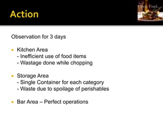 Observation for 3 days
 Kitchen Area
- Inefficient use of food items
- Wastage done while chopping
 Storage Area
- Single Container for each category
- Waste due to spoilage of perishables
 Bar Area – Perfect operations
 