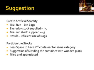 Create Artificial Scarcity
 Trial Run – Bin Bags
 Everyday stock supplied – 55
 Trial run stock supplied – 45
 Result – Efficient use of Bags
Partition the Stocks
 Less Space to have 2nd container for same category
 Suggestion of Dividing the container with wooden plank
 Tried and appreciated
 