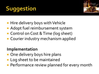  Hire delivery boys withVehicle
 Adopt fuel reimbursement system
 Control on Cost &Time (log sheet)
 Courier industry mechanism applied
Implementation
 One delivery boys hire plans
 Log sheet to be maintained
 Performance review planned for every month
 
