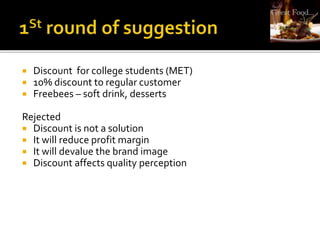  Discount for college students (MET)
 10% discount to regular customer
 Freebees – soft drink, desserts
Rejected
 Discount is not a solution
 It will reduce profit margin
 It will devalue the brand image
 Discount affects quality perception
 
