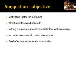  Motivating factor for customer
 Which creates word of mouth
 In long run people should associate that with weekdays
 Increase brand recall, brand awareness
 Cost effective mode for communication
 