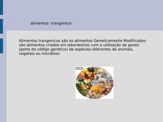 alimentos trangenico:
Alimentos trangenicos são os alimentos Geneticamente Modificados:
são alimentos criados em laboratórios com a utilização de genes
(parte do código genético) de espécies diferentes de animais,
vegetais ou micróbios.
 