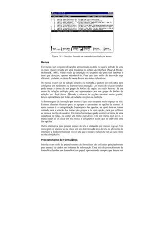 Figura 1.6 — Interface baseada em comandos auxiliada por menus.

Menus
Um menu é um conjunto de opções apresentadas na tela, no qual a seleção de uma
ou mais opções resulta em uma mudança no estado da interface [Paap & Roske-
Hofstrand, 1988]. Neste estilo de interação os usuários não precisam lembrar o
item que desejam, apenas reconhecê-lo. Para que este estilo de interação seja
eficiente, portanto, os itens de menu devem ser auto-explicativos.
Os menus podem ser de seleção simples ou múltipla, e podem ser utilizados para
configurar um parâmetro ou disparar uma operação. Um menu de seleção simples
pode tomar a forma de um grupo de botões de opção, ou radio buttons. Já um
menu de seleção múltipla pode ser representado por um grupo de botões de
seleção, ou check boxes. Quando o número de opções torna-se muito grande,
temos a preferência por listas, de seleção simples ou múltipla.
A desvantagem da interação por menus é que estes ocupam muito espaço na tela.
Existem diversas técnicas para se agrupar e apresentar as opções de menus. A
mais comum é a categorização hierárquica das opções, na qual deve-se tomar
cuidado para a seleção dos nomes dos grupos e de cada opção, para que reflitam
as metas e tarefas do usuário. Um menu hierárquico pode ocorrer na forma de uma
seqüência de telas, ou como um menu pull-down. Em um menu pull-down, o
menu surge ao se clicar em seu título, e desaparece assim que se seleciona uma
das opções.
Outra alternativa para poupar espaço de tela é oferecida por menus pop-up. Um
menu pop-up aparece ao se clicar em um determinada área da tela ou elemento de
interface, e pode permanecer visível até que o usuário selecione um de seus itens
ou decida fechá-lo.

Preenchimento de Formulários
Interfaces no estilo de preenchimento de formulário são utilizadas principalmente
para entrada de dados em sistemas de informação. Uma tela de preenchimento de
formulário lembra um formulário em papel, apresentando campos que devem ser
 