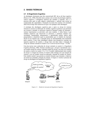 2. BASES TEÓRICAS

2.1 A Engenharia Cognitiva
As abordagens dominantes que têm caracterizado IHC são as de base cognitiva
[Preece et al., 1994]. Elas têm raízes comuns com as áreas de psicologia cognitiva,
ciência cognitiva e inteligência artificial que estudam a cognição, isto é, o
processo pelo qual se pode adquirir conhecimento, e aplicam suas teorias na
compreensão das capacidades e limitações da mente dos usuários. Os resultados
delas são de longe mais numerosos do que os de qualquer outra abordagem.
A estratégia das abordagens cognitivas para o apoio ao design de sistemas
interativos consiste na elaboração de modelos cognitivos genéricos que permitam
aos designers entender os processos cognitivos humanos usados na interação e
realizar experimentos ou previsões com estes modelos. A idéia básica é que
modelos cognitivos que descrevem os processos e estruturas mentais (e.g.
recordação, interpretação, planejamento e aprendizado) podem indicar para
pesquisadores e projetistas quais as propriedades que os modelos de interação
devem ter de maneira que a interação possa ser desempenhada mais facilmente
pelos usuários. Como estas abordagens adotam uma perspectiva centrada nos
aspectos cognitivos do usuário, o design feito com base nelas é chamado de
design de sistemas centrado no usuário (User Centered System Design – UCSD).
Uma das teorias mais conhecidas de design centrado no usuário é a Engenharia
Cognitiva [Norman, 1986]. Norman considera que o designer inicialmente cria o
seu modelo mental do sistema, chamado modelo de design, com base nos modelos
de usuário e tarefa (ver seções 3.2 e 3.3). O modelo implementado deste modelo
de design é a imagem do sistema. O usuário então interage com esta imagem do
sistema e cria seu modelo mental da aplicação, chamado de modelo do usuário.
Este modelo mental é que permite ao usuário formular suas intenções e objetivos
em termos de comandos e funções do sistema. A Figura 2.1 mostra o processo de
design na abordagem da Engenharia Cognitiva.


              modelo de tarefas
                                     modelo de                     modelo de uso
                      +         =
                                      design
              modelo de usuários




                                          interação


                           imagem do
  designer                                              usuário
                             sistema



             Figura 2.1 — Modelo de interação da Engenharia Cognitiva.
 