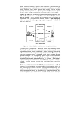 Assim, segundo a Engenharia Cognitiva a meta do designer é em desenvolver um
sistema que permita ao usuário, durante o processo de interação, criar um modelo
mental consistente com o modelo projetado pelo designer. Para que isto seja
possível, Norman argumenta que o designer precisa entender o processo através
do qual o usuário interage com a interface do sistema e propõe a teoria da ação.
A teoria da ação define que a interação usuário-sistema é desempenhada num
ciclo-de-ação com sete etapas e dois “golfos” a serem atravessados. Um deles é o
golfo da execução e envolve as etapas de formulação da meta, especificação da
seqüência de ações e atividade física de execução. O outro é o golfo da avaliação
e deve ser atravessado pelas etapas de percepção, interpretação e avaliação da
meta (ver Figura 2.2).

                                 Golfo de Avaliação

                  percepção          interpretação         avaliação




                                      interação




                                   especificação da      formulação da
                   execução
                                  seqüência de ações        intenção
                                 Golfo de Execução

       Figura 2.2 — Etapas de ação do usuário durante a interação com o sistema.

O usuário utiliza o sistema com o objetivo de realizar uma determinada tarefa.
Para isto, ele deve formular metas a serem alcançadas através da interação com as
funções disponíveis no sistema. Em seguida, o usuário deve definir quais são as
ações a serem executadas para que ele consiga atingir a sua meta. Note-se que, até
este ponto, o usuário realizou a preparação mental para a execução da meta.
Resta-lhe concretizar o que foi mentalizado através de uma ação física. Estas três
fases compreendem a travessia do golfo de execução, e não precisam ser
necessariamente realizadas na seqüência descrita. Por exemplo, a especificação e
o planejamento podem ser realizados intercaladamente ou pode-se começar a
executar o comando sem que se tenha ainda especificado todas as ações por
completo.
Assim que o sistema executa a ação definida pelo usuário inicia-se o golfo de
avaliação. A primeira etapa da travessia deste golfo é a percepção do usuário do
novo estado em que o sistema se encontra. O usuário então interpreta este novo
estado e o avalia de acordo com a sua meta inicial. Com base nesta avaliação o
usuário prossegue para definir sua próxima ação. É importante notar que, se o
usuário não perceber que o sistema mudou de estado através de uma sinalização
 