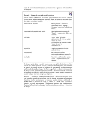 clara, ele possivelmente interpretará que nada ocorreu e que a sua meta inicial não
foi atingida.


Exemplo — Etapas da interação usuário–sistema

Em um sistema de biblioteca, um usuário que queira fazer uma consulta sobre um
livro ou artigo poderia passar pelas seguintes etapas de interação, de acordo com a
abordagem centrada no usuário:
formulação da intenção:                        Quero procurar a referência
                                               completa do livro “Human-
                                               Computer Interaction”, editado por
                                               Preece.
especificação da seqüência de ações:           Devo selecionar o comando de
                                               “busca” e entrar com os dados que
                                               eu tenho.
execução:                                      Ativo “busca” no menu;
                                               digito o nome do livro no campo
                                               “nome do livro”;
                                               digito o nome do autor no campo
                                               “nome do autor”;
                                               seleciono “OK”
percepção:                                     Apareceu uma nova tela com
                                               dados de livro.
interpretação:                                 Os dados apresentados
                                               correspondem à busca que eu fiz.
avaliação:                                     Encontrei as informações que eu
                                               queria. Completei a tarefa com
                                               sucesso.

O designer pode ajudar o usuário a atravessar estes golfos diminuindo-os. Para
isto ele deve definir quais são as ações e estruturas mais adequadas para comandar
as funções do sistema, escolher os elementos de interface que melhor comunicam
a informação desejada, optar por feedbacks significativos, dentre outras escolhas
de design. Assim, quanto mais próxima da tarefa e das necessidades do usuário for
a linguagem de interface oferecida pelo designer, menos esforço cognitivo o
usuário terá que fazer para atingir seus objetivos.
A Figura 2.1 mostra que, em Engenharia Cognitiva, o processo de design se inicia
com o modelo mental que o designer cria do sistema. No entanto, a Engenharia
Cognitiva focaliza centralmente a interação usuário-sistema, enfatizando o
produto final do processo de design, o sistema, e o modo como o usuário o
entende. A seguir, apresentamos a Engenharia Semiótica que complementa a
Engenharia Cognitiva, à medida que focaliza centralmente o designer e o processo
de design.
 