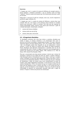 Exercícios
1. Imagine que você é o usuário do sistema de biblioteca do exemplo anterior e
deseja imprimir a referência encontrada, e que na interface existe um botão
“imprime”. Descreva cada um dos passos que você tomaria para atravessar o golfo
de execução.
Observação: A travessia do golfo de avaliação, neste caso, envolve dispositivos
periféricos, papel, submetas, etc.
2. Imagine que você é o usuário do sistema de biblioteca e precisa fazer uma
consulta. Para isto, você seguiu os três primeiros passos descritos no exemplo
anterior para atravessar o golfo de execução. Para cada uma das respostas do
sistema apresentadas abaixo, descreva seus passos para atravessar o golfo de
avaliação (percepção, interpretação, avaliação):
§    sistema não forneceu feedback
§    sistema emitiu um som de bip
§    sistema voltou para a tela inicial


2.2 A Engenharia Semiótica
As abordagens semióticas têm como base teórica a semiótica, disciplina que
estuda os signos, os sistemas semióticos e de comunicação, bem como os
processos envolvidos na produção e interpretação de signos. Um signo é algo que
representa alguma coisa para alguém [Peirce, 1931]. Por exemplo, tanto a palavra
<cão> em português, quanto uma fotografia de um cão representam o animal
cachorro, e assim são signos de cachorro para falantes da língua portuguesa.
Nestas abordagens toda aplicação computacional é concebida como um ato de
comunicação que inclui o designer no papel de emissor de uma mensagem para os
usuários dos sistemas por ele criados, [Nadin, 1988; Andersen et al., 1993; de
Souza, 1993; Jorna & Van Heusden, 1996].
Para que a comunicação entre duas pessoas aconteça, é preciso que o emissor da
mensagem a expresse em um código que tanto ele, quanto o receptor conheçam.
Cada mensagem pode ser formada por um ou mais signos. Assim que o receptor
recebe a mensagem, ele gera uma idéia daquilo que o emissor quis dizer e inicia o
seu processo de compreensão [Jakobson, 1970]. Esta idéia que ele gera é chamada
de interpretante, e pode, ele mesmo, gerar novos interprentantes na mente do
receptor, numa cadeia indefinida de associações. A este processo se dá o nome de
semiose ilimitada [Eco, 1976] e ele acontece até que ou o receptor acredite que ele
tenha uma boa hipótese do que o emissor quis dizer, ou ele conclua que não é
capaz de, ou não está disposto a, criar tal hipótese. Neste caso, ele pode ou não dar
continuidade ao processo de comunicação, passando então para o papel de
emissor. A Figura 2.3 ilustra este processo de comunicação.
 