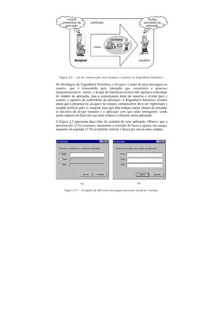 modelo                                                           modelo
    pretendido da         contexto                                   percebido da
      aplicação                                                        aplicação




                                          contexto

                             meio



             designer                                           usuário




  Figura 2.4 — Ato de comunicação entre designer e usuário, na Engenharia Semiótica.

Na abordagem da Engenharia Semiótica, o designer é autor de uma mensagem ao
usuário, que é transmitida pela interação que caracteriza o processo
metacomunicativo. Assim, o design de interfaces envolve não apenas a concepção
do modelo da aplicação, mas a comunicação deste de maneira a revelar para o
usuário o espectro de usabilidade da aplicação. A Engenharia Semiótica ressalta
ainda que a presença do designer no cenário comunicativo deve ser explicitada e
tornada sensível para os usuários para que eles tenham maior chance de entender
as decisões de design tomadas e a aplicação com que estão interagindo, sendo
assim capazes de fazer um uso mais criativo e eficiente desta aplicação.
A Figura 2.5 apresenta duas telas de consulta de uma aplicação. Observe que a
primeira tela (2.5a) comunica claramente a restrição da busca a apenas um campo,
enquanto na segunda (2.5b) se permite realizar a busca por um ou mais campos.




                  (a)                                          (b)

      Figura 2.5 — Exemplos de diferentes mensagens para uma tarefa de consulta.
 