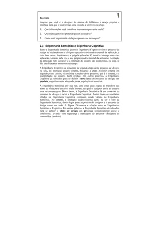Exercício
Imagine que você é o designer do sistema de biblioteca e deseja projetar a
interface para que o usuário faça uma consulta a um livro ou artigo.
1.   Que informações você considera importantes para esta tarefa?
2.   Que mensagem você pretende passar ao usuário?
3.   Como você organizaria a tela para passar esta mensagem?


2.3 Engenharia Semiótica x Engenharia Cognitiva
Tanto a Engenharia Semiótica quanto a Engenharia Cognitiva vêem o processo de
design se iniciando com o designer que cria o seu modelo mental da aplicação, e
com base neste, implementa a própria aplicação. O usuário interage com esta
aplicação e através dela cria o seu próprio modelo mental da aplicação. A criação
da aplicação pelo designer e a interação do usuário são assíncronas, ou seja, se
dão em diferentes momentos no tempo.
A Engenharia Cognitiva se concentra na segunda etapa deste processo de design,
ou seja, na interação usuário-sistema, deixando a etapa designer-sistema em
segundo plano. Assim, ela enfatiza o produto deste processo, que é o sistema, e a
interpretação do usuário deste produto. Em outras palavras, a Engenharia
Cognitiva dá subsídios para se definir a meta ideal do processo de design, um
produto, cognitivamente adequado para a população de usuários.
A Engenharia Semiótica por sua vez, junta estas duas etapas ao transferir seu
ponto de vista para um nível mais abstrato, no qual o designer envia ao usuário
uma meta-mensagem. Desta forma, a Engenharia Semiótica dá um zoom-out no
processo de design e inclui a Engenharia Cognitiva. Assim, todos os resultados
obtidos na Engenharia Cognitiva continuam sendo válidas na Engenharia
Semiótica. No entanto, a interação usuário-sistema deixa de ser o foco da
Engenharia Semiótica, dando lugar para a expressão do designer e o processo de
design como um todo. A Figura 2.6 mostra a relação entre as Engenharias
Semiótica e Cognitiva. Em outras palavras, a Engenharia Semiótica dá subsídios
para se definir o plano de design, um processo semioticamente coeso e
consistente, levando com segurança a mensagem do produtor (designer) ao
consumidor (usuário).
 