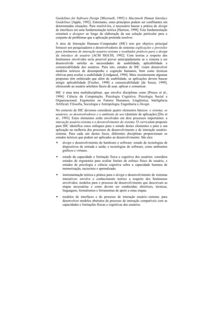 Guidelines for Software Design [Microsoft, 1995] e Macintosh Human Interface
Guidelines [Apple, 1992]. Entretanto, estes princípios podem ser conflitantes em
determinadas situações. Para resolvê-los, é necessário basear a prática de design
de interfaces em uma fundamentação teórica [Hartson, 1998]. Esta fundamentação
orientará o designer ao longo da elaboração da sua solução particular para o
conjunto de problemas que a aplicação pretende resolver.
A área de Interação Humano–Computador (IHC) tem por objetivo principal
fornecer aos pesquisadores e desenvolvedores de sistemas explicações e previsões
para fenômenos de interação usuário-sistema e resultados práticos para o design
da interface de usuário [ACM SIGCHI, 1992]. Com teorias a respeito dos
fenômenos envolvidos seria possível prever antecipadamente se o sistema a ser
desenvolvido satisfaz as necessidades de usabilidade, aplicabilidade e
comunicabilidade dos usuários. Para isto, estudos de IHC visam desenvolver
modelos teóricos de desempenho e cognição humanos, bem como técnicas
efetivas para avaliar a usabilidade [Lindgaard, 1994]. Mais recentemente algumas
propostas têm enfatizado que além de usabilidade, as aplicações devem buscar
atingir aplicabilidade [Fischer, 1998] e comunicabilidade [de Souza, 1999],
oferecendo ao usuário artefatos fáceis de usar, aplicar e comunicar.
IHC é uma área multidisciplinar, que envolve disciplinas como [Preece et al.,
1994]: Ciência da Computação; Psicologia Cognitiva; Psicologia Social e
Organizacional; Ergonomia ou Fatores Humanos; Lingüística; Inteligência
Artificial; Filosofia, Sociologia e Antropologia; Engenharia e Design.
No contexto de IHC devemos considerar quatro elementos básicos: o sistema, os
usuários, os desenvolvedores e o ambiente de uso (domínio de aplicação) [Dix et
al., 1993]. Estes elementos estão envolvidos em dois processos importantes: a
interação usuário-sistema e o desenvolvimento do sistema. O curriculum proposto
para IHC identifica cinco enfoques para o estudo destes elementos e para a sua
aplicação na melhoria dos processos de desenvolvimento e de interação usuário-
sistema. Para cada um destes focos, diferentes disciplinas proporcionam os
estudos teóricos que podem ser aplicados ao desenvolvimento. São eles:
•   design e desenvolvimento do hardware e software: estudo de tecnologias de
    dispositivos de entrada e saída; e tecnologias de software, como ambientes
    gráficos e virtuais.
•   estudo da capacidade e limitação física e cognitiva dos usuários: considera
    estudos de ergonomia para avaliar limites de esforço físico do usuário, e
    estudos de psicologia e ciência cognitiva sobre a capacidade humana de
    memorização, raciocínio e aprendizado.
•   instrumentação teórica e prática para o design e desenvolvimento de sistemas
    interativos: envolve o conhecimento teórico a respeito dos fenômenos
    envolvidos; modelos para o processo de desenvolvimento que descrevam as
    etapas necessárias e como devem ser conduzidas; diretrizes, técnicas,
    linguagens, formalismos e ferramentas de apoio a estas etapas.
•   modelos de interfaces e do processo de interação usuário–sistema: para
    desenvolver modelos abstratos do processo de interação compatíveis com as
    capacidades e limitações físicas e cognitivas dos usuários.
 