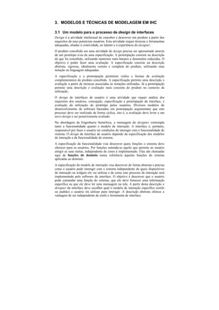 3. MODELOS E TÉCNICAS DE MODELAGEM EM IHC

3.1 Um modelo para o processo de design de interfaces
Design é a atividade intelectual de conceber e descrever um produto a partir dos
requisitos de seus potenciais usuários. Esta atividade requer técnicas e ferramentas
adequadas, aliadas à criatividade, ao talento e à experiência do designer.
O produto concebido em uma atividade de design precisa ser apresentado através
de um protótipo e/ou de uma especificação. A prototipação consiste na descrição
do que foi concebido, utilizando materiais mais baratos e dimensões reduzidas. O
objetivo é poder fazer uma avaliação. A especificação consiste na descrição
abstrata, rigorosa, idealmente correta e completa do produto, utilizando uma
notação ou linguagem adequadas.
A especificação e a prototipação permitem visões e formas de avaliação
complementares do produto concebido. A especificação permite uma descrição e
avaliação a partir de técnicas associadas às notações utilizadas. Já a prototipação
permite uma descrição e avaliação mais concreta do produto no contexto de
utilização.
O design de interfaces de usuário é uma atividade que requer análise dos
requisitos dos usuários, concepção, especificação e prototipação da interface, e
avaliação da utilização do protótipo pelos usuários. Diversos modelos do
desenvolvimento de software baseados em prototipação argumentam que este
processo deve ser realizado de forma cíclica, isto é, a avaliação deve levar a um
novo design e ser posteriomente avaliado.
Na abordagem da Engenharia Semiótica, a mensagem do designer contempla
tanto a funcionalidade quanto o modelo de interação. A interface é, portanto,
responsável por fazer o usuário ter condições de interagir com a funcionalidade do
sistema. O design da interface de usuário depende da especificação dos modelos
de interação e da funcionalidade do sistema.
A especificação da funcionalidade visa descrever quais funções o sistema deve
oferecer para os usuários. Por funções entenda-se aquilo que permite ao usuário
atingir as suas metas, independente de como é implementado. Elas são chamadas
aqui de funções do domínio numa referência àquelas funções do sistema
aplicadas ao domínio.
A especificação do modelo de interação visa descrever de forma abstrata e precisa
como o usuário pode interagir com o sistema independente de quais dispositivos
de interação ou widgets ele vai utilizar e de como este processo de interação será
implementado pelo software da interface. O objetivo é descrever que o usuário
pode comandar uma função do sistema, que ele deve fornecer uma informação
específica ou que ele deve ler uma mensagem na tela. A partir desta descrição o
designer da interface deve escolher qual o modelo de interação específico (estilo
ou padrão) o usuário irá utilizar para interagir. A descrição abstrata oferece a
vantagem de ser independente de estilo e ferramenta de interface.
 
