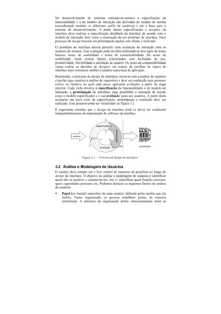 No desenvolvimento de sistemas centrado-no-usuário a especificação da
funcionalidade e a do modelo de interação são derivadas do modelo de tarefas
(considerando também os diferentes perfis de usuários) e são a base para o
restante do desenvolvimento. A partir destas especificações o designer da
interface deve realizar a especificação detalhada da interface de acordo com o
modelo de interação, bem como a construção de um protótipo de interface. Num
processo de design baseado em prototipação apenas este último é realizado.
O protótipo da interface deverá permitir uma avaliação da interação com os
usuários do sistema. Esta avaliação pode ser feita utilizando-se dois tipos de testes
básicos: testes de usabilidade e testes de comunicabilidade. Os testes de
usabilidade visam avaliar fatores relacionados com facilidade de uso,
produtividade, flexibilidade e satisfação do usuário. Os testes de comunicabilidade
visam avaliar as decisões do designer em termos de escolhas de signos de
interface para comunicar melhor o modelo conceitual da aplicação.
Resumindo, o processo de design de interfaces inicia-se com a análise de usuários
e tarefas (que constitui a análise de requisitos) e deve ser conduzido num processo
cíclico ou iterativo no qual cada passo apresenta evoluções a partir da etapa
anterior. Cada ciclo envolve a especificação da funcionalidade e do modelo de
interação, a prototipação de interfaces (que possibilite a interação de acordo
como o modelo especificado) e a sua avaliação junto aos usuários. A partir desta
avaliação um novo ciclo de especificação, prototipação e avaliação deve ser
realizado. Este processo pode ser visualizado na Figura 3.1.
É importante ressaltar que o design da interface pode (e deve) ser conduzido
independentemente da implentação do software da interface.


                                  especificação
                                                  prototipação




             análise



                                                                        protótipos
                                     avaliação



                       Figura 3.1 — Processo de design de interfaces.


3.2 Análise e Modelagem de Usuários
O usuário deve sempre ser o foco central de interesse do projetista ao longo do
design da interface. O objetivo da análise e modelagem de usuários é identificar
quem são os usuários e caracterizá-los, isto é, especificar quais funções exercem,
quais capacidades possuem, etc. Podemos destacar os seguintes fatores de análise
de usuários:
§    Papel (ou função) específico de cada usuário: definido pelas tarefas que ele
     realiza. Numa organização, as pessoas trabalham juntas, de maneira
     estruturada. A estrutura da organização define relacionamentos entre as
 