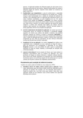 pessoas. A implicação imediata dos diferentes papéis de cada usuário são as
    diferentes tarefas que eles irão realizar. Algumas tarefas podem ser comuns a
    diferentes papéis de usuários, enquanto outras podem ser exclusivas de
    papéis específicos.
•   familiaridade com computadores: o grau de conhecimento e capacidade
    medido pela proficiência no uso de dispositivos de entrada (p.ex., teclado,
    mouse) e pela familiaridade com o modelo de interação do ambiente de
    interface. Esta capacidade pode ser adquirida pela experiência prévia com
    outras interfaces semelhantes, ou pela freqüência de uso. Os valores
    extremos desta medida são iniciante e experiente. Um usuário iniciante
    costuma cometer erros e precisa de auxílio e apoio extensivo ao aprendizado
    (e.g. help on-line e tutorial). Um usuário experiente não precisa de suporte
    extensivo, e prefere uma interação mais rápida, que ofereça shortcuts
    (atalhos), para aumentar seu desempenho. Usuários iniciantes podem se
    tornar experientes através do uso freqüente da aplicação.
•   nível de conhecimento do domínio da aplicação: um usuário que não tem
    conhecimento prévio do domínio da aplicação é considerado novato,
    enquanto um usuário que conhece não apenas o domínio, mas também
    diferentes maneiras de realizar as tarefas é considerado especialista. A
    interface projetada para um usuário novato deve proporcionar informações
    sobre o estado da aplicação para guiar o usuário e oferecer dicas claras para
    recuperação de erros. Para um especialista, ela deve oferecer sofisticados
    recursos que lhe permitam estender a aplicação.
•   freqüência de uso da aplicação: um usuário ocasional não melhora suas
    capacidades com o computador ou com a aplicação ao longo do tempo, e
    pode até diminuí-las. Em contrapartida, a capacidade de um usuário
    freqüente aumenta e suas necessidades de ajuda e apoio ao aprendizado
    diminuem ao longo do tempo, enquanto a necessidade de interação mais
    sofisticada aumenta.
•   contexto sócio-cultural: há um conjunto de fatores que visam analisar as
    diferenças sócio-culturais entre os usuários da aplicação, tais como
    problemas de línguas ou dialetos diferentes e tradições culturais distintas.
    Estes fatores têm grande importância em aplicações que serão distribuídas
    em diversos países, ou em diversas regiões de um mesmo país (é o caso de
    software de uso geral e software de companhias multinacionais).

Procedimento para condução da análise de usuários
A análise de usuários pode ser dividida em cinco etapas [Lee 1993]:
1. Identificar fatores de análise críticos centrais para a aplicação. Nesta
    etapa, identificamos quais dos fatores citados acima têm importância para a
    aplicação em questão. Por exemplo, em uma aplicação mono-usuário, a
    função do usuário não é um fator crítico para análise. Além disto, uma
    aplicação situada em um ambiente social comum também não apresenta
    diferenças sócio-culturais.
 